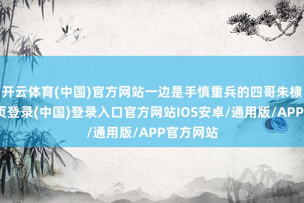 开云体育(中国)官方网站一边是手慎重兵的四哥朱棣-开云网页登录(中国)登录入口官方网站IOS安卓/通用版/APP官方网站