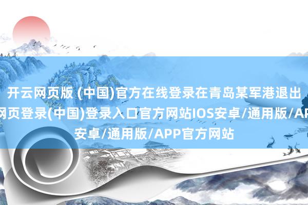 开云网页版 (中国)官方在线登录在青岛某军港退出现役-开云网页登录(中国)登录入口官方网站IOS安卓/通用版/APP官方网站