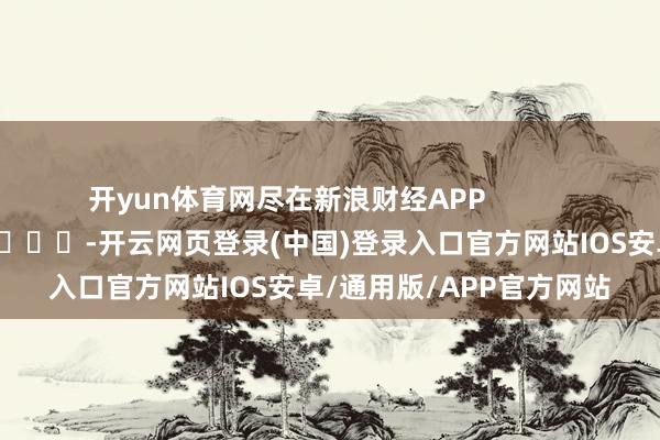 开yun体育网尽在新浪财经APP            													-开云网页登录(中国)登录入口官方网站IOS安卓/通用版/APP官方网站