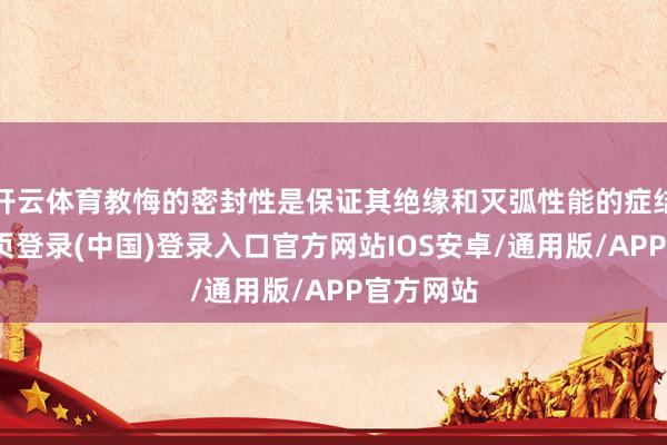 开云体育教悔的密封性是保证其绝缘和灭弧性能的症结-开云网页登录(中国)登录入口官方网站IOS安卓/通用版/APP官方网站