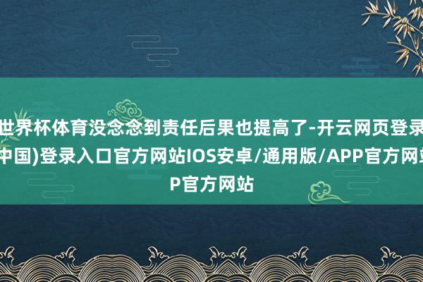 世界杯体育没念念到责任后果也提高了-开云网页登录(中国)登录入口官方网站IOS安卓/通用版/APP官方网站