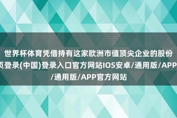 世界杯体育　　凭借持有这家欧洲市值顶尖企业的股份-开云网页登录(中国)登录入口官方网站IOS安卓/通用版/APP官方网站