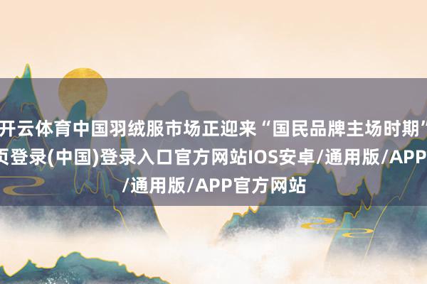 开云体育中国羽绒服市场正迎来“国民品牌主场时期”-开云网页登录(中国)登录入口官方网站IOS安卓/通用版/APP官方网站