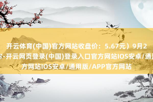 开云体育(中国)官方网站收盘价：5.67元）9月27日晚间发布公告称-开云网页登录(中国)登录入口官方网站IOS安卓/通用版/APP官方网站