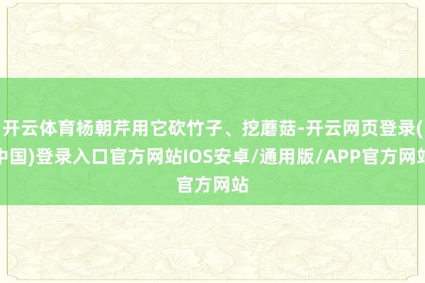 开云体育杨朝芹用它砍竹子、挖蘑菇-开云网页登录(中国)登录入口官方网站IOS安卓/通用版/APP官方网站