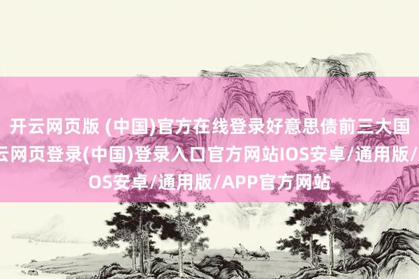 开云网页版 (中国)官方在线登录好意思债前三大国际借主中-开云网页登录(中国)登录入口官方网站IOS安卓/通用版/APP官方网站